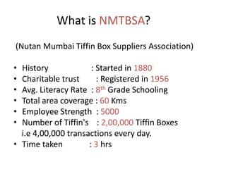 What is NMTBSA?
(Nutan Mumbai Tiffin Box Suppliers Association)

• History             : Started in 1880
• Charitable trust      : Registered in 1956
• Avg. Literacy Rate : 8th Grade Schooling
• Total area coverage : 60 Kms
• Employee Strength : 5000
• Number of Tiffin's : 2,00,000 Tiffin Boxes
  i.e 4,00,000 transactions every day.
• Time taken         : 3 hrs
 