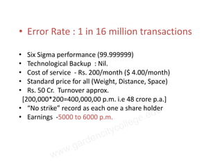 • Error Rate : 1 in 16 million transactions

•  Six Sigma performance (99.999999)
•  Technological Backup : Nil.
•  Cost of service - Rs. 200/month ($ 4.00/month)
•  Standard price for all (Weight, Distance, Space)
•  Rs. 50 Cr. Turnover approx.
 [200,000*200=400,000,00 p.m. i.e 48 crore p.a.]
• “No strike” record as each one a share holder
• Earnings -5000 to 6000 p.m.
 