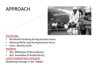 APPROACH



DISCIPLINE :
• No Alcohol Drinking during business hours
• Wearing White Cap during business hours
• Carry Identity Cards
WOMEN:
• Mrs. Bhikhubai of Borivali(East)
• Mrs. Anandibai of Andheri(East)
LATEST MARKETING STRATEGY:
Marketing message in the “dabba”
 