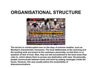 ORGANISATIONAL STRUCTURE




The service is uninterrupted even on the days of extreme weather, such as
Mumbai's characteristic monsoons. The local dabbawalas at the receiving and
the sending ends are known to the customers personally, so that there is no
question of lack of trust. Also, they are well accustomed to the local areas they
cater to, which allows them to access any destination with ease. Occasionally,
people communicate between home and work by putting messages inside the
boxes. However, this was usually before the accessibility of
telecommunications
 