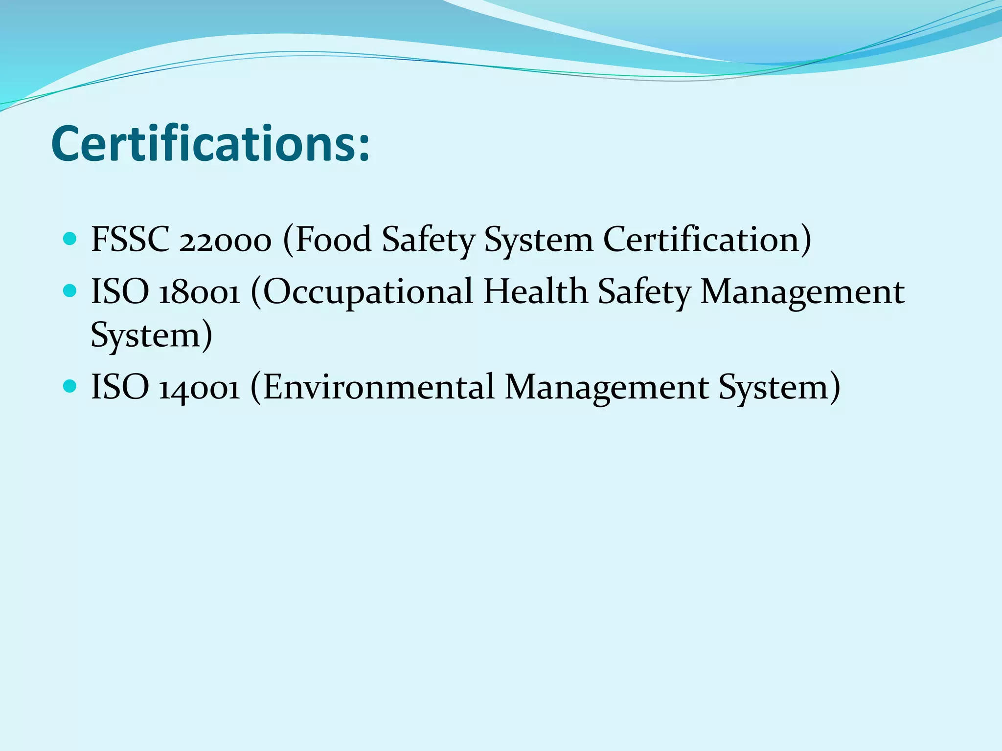 Certifications:
 FSSC 22000 (Food Safety System Certification)
 ISO 18001 (Occupational Health Safety Management
System)
 ISO 14001 (Environmental Management System)
 