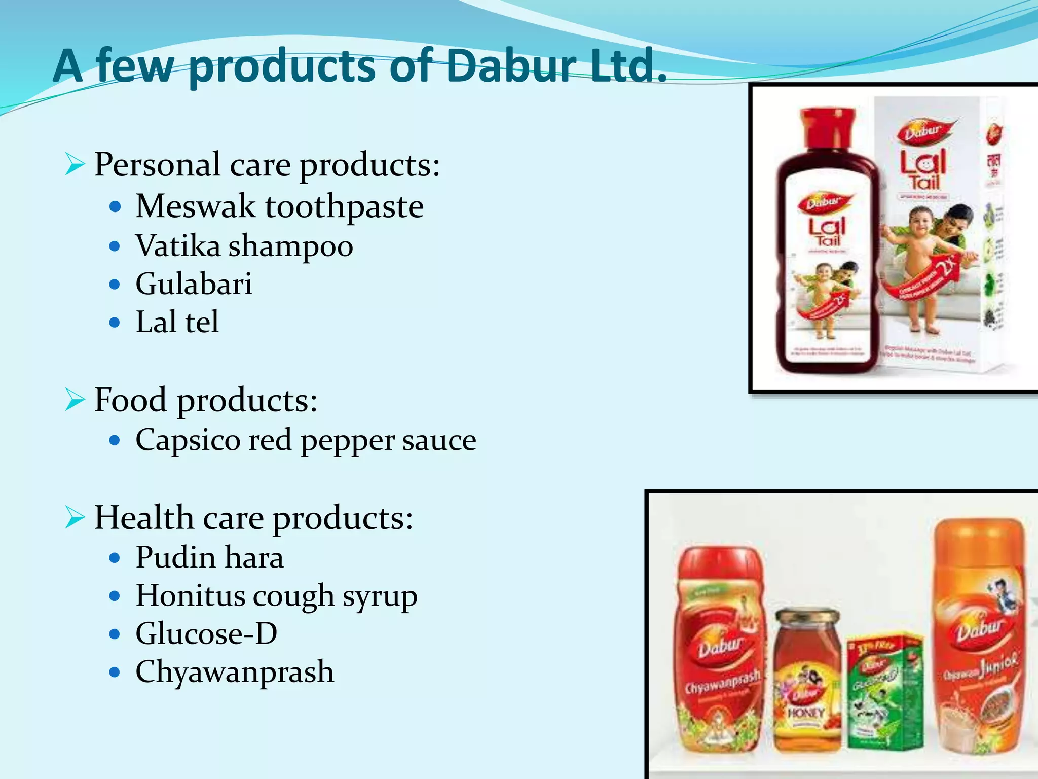 A few products of Dabur Ltd.
 Personal care products:
 Meswak toothpaste
 Vatika shampoo
 Gulabari
 Lal tel
 Food products:
 Capsico red pepper sauce
 Health care products:
 Pudin hara
 Honitus cough syrup
 Glucose-D
 Chyawanprash
 