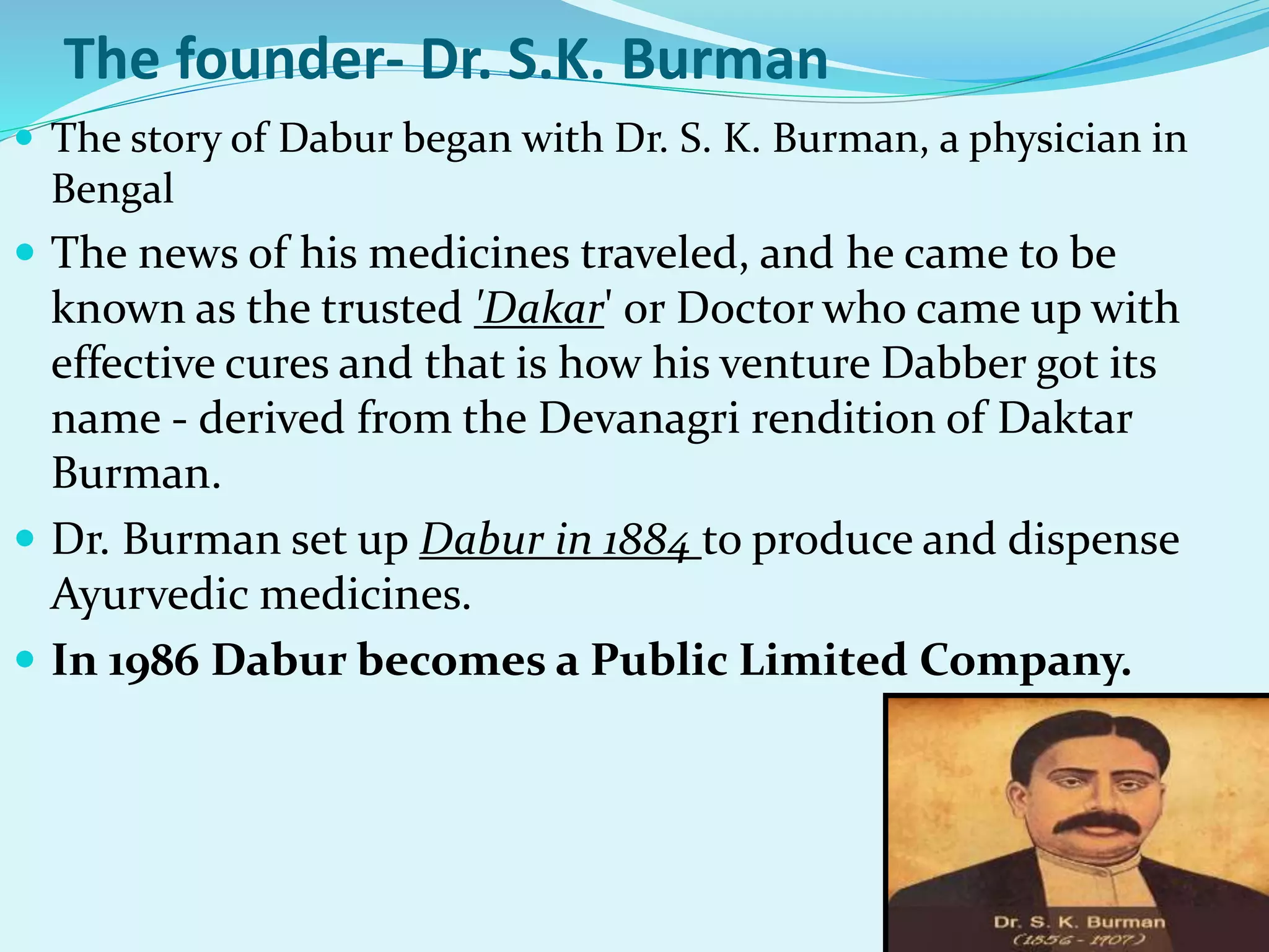 The founder- Dr. S.K. Burman
 The story of Dabur began with Dr. S. K. Burman, a physician in
Bengal
 The news of his medicines traveled, and he came to be
known as the trusted 'Dakar' or Doctor who came up with
effective cures and that is how his venture Dabber got its
name - derived from the Devanagri rendition of Daktar
Burman.
 Dr. Burman set up Dabur in 1884 to produce and dispense
Ayurvedic medicines.
 In 1986 Dabur becomes a Public Limited Company.
 