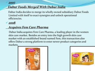  2007
Dabur Foods Merged With Dabur India
Dabur India decides to merge its wholly owned subsidiary Dabur Foods
Limited with itself to exact synergies and unlock operational
efficiencies.
 2008
Acquires Fem Care Pharma
Dabur India acquires Fem Care Pharma, a leading player in the women
skin care market. Besides an entry into the high growth skin care
market with an established brand named Fem, this transaction also
offers Dabur a strong platform to enter newer product categories and
markets.
 