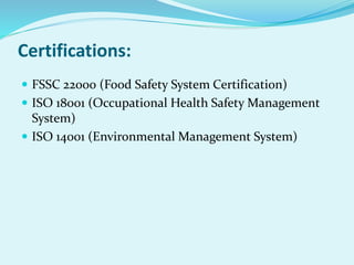 Certifications:
 FSSC 22000 (Food Safety System Certification)
 ISO 18001 (Occupational Health Safety Management
System)
 ISO 14001 (Environmental Management System)
 