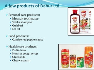 A few products of Dabur Ltd.
 Personal care products:
 Meswak toothpaste
 Vatika shampoo
 Gulabari
 Lal tel
 Food products:
 Capsico red pepper sauce
 Health care products:
 Pudin hara
 Honitus cough syrup
 Glucose-D
 Chyawanprash
 