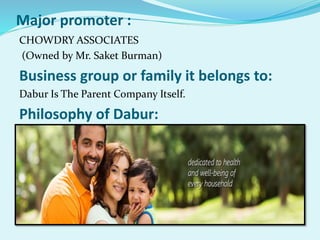 Major promoter :
CHOWDRY ASSOCIATES
(Owned by Mr. Saket Burman)
Business group or family it belongs to:
Dabur Is The Parent Company Itself.
Philosophy of Dabur:
 