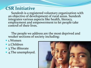 CSR Initiative
Sundesh is a registered voluntary organization with
an objective of development of rural areas. Sundesh
integrates various aspects like health, literacy,
employment and empowerment to let people take
control of their lives.
The people we address are the most deprived and
weaker sections of society including:
 1.Women
 2.Children
 3.The illiterate
 4.The unemployed.
 