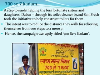 700 se 7 kadam
 A step towards helping the less fortunate sisters and
daughters, Dabur – through its toilet cleaner brand SaniFresh
took the initiative to help construct toilets for them.
 The intent was to reduce the distance they walk for relieving
themselves from 700 steps to a mere 7.
 Hence, the campaign was aptly titled '700 Se 7 Kadam'.
 