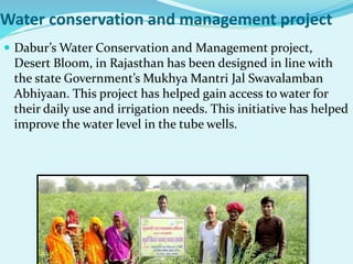 Water conservation and management project
 Dabur’s Water Conservation and Management project,
Desert Bloom, in Rajasthan has been designed in line with
the state Government’s Mukhya Mantri Jal Swavalamban
Abhiyaan. This project has helped gain access to water for
their daily use and irrigation needs. This initiative has helped
improve the water level in the tube wells.
 