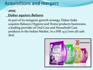 Acquisitions and mergers
2005
Dabur aquires Balsara
As part of its inorganic growth strategy, Dabur India
acquires Balsara's Hygiene and Home products businesses,
a leading provider of Oral Care and Household Care
products in the Indian Market, in a INR 143 Crore all cash
deal.
 