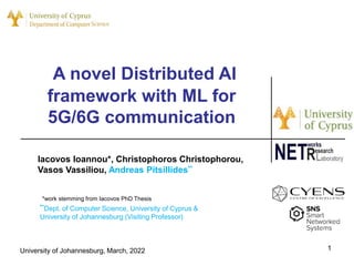 A novel Distributed AI
framework with ML for
5G/6G communication
1
Iacovos Ioannou*, Christophoros Christophorou,
Vasos Vassiliou, Andreas Pitsillides**
*work stemming from Iacovos PhD Thesis
University of Johannesburg, March, 2022
**Dept. of Computer Science, University of Cyprus &
University of Johannesburg (Visiting Professor)
 