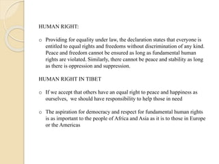 HUMAN RIGHT:
o Providing for equality under law, the declaration states that everyone is
entitled to equal rights and freedoms without discrimination of any kind.
Peace and freedom cannot be ensured as long as fundamental human
rights are violated. Similarly, there cannot be peace and stability as long
as there is oppression and suppression.
HUMAN RIGHT IN TIBET
o If we accept that others have an equal right to peace and happiness as
ourselves, we should have responsibility to help those in need
o The aspiration for democracy and respect for fundamental human rights
is as important to the people of Africa and Asia as it is to those in Europe
or the Americas
 