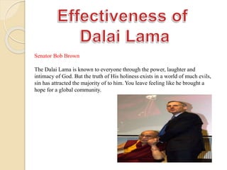 Senator Bob Brown
The Dalai Lama is known to everyone through the power, laughter and
intimacy of God. But the truth of His holiness exists in a world of much evils,
sin has attracted the majority of to him. You leave feeling like he brought a
hope for a global community.
 