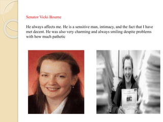 Senator Vicki Bourne
He always affects me. He is a sensitive man, intimacy, and the fact that I have
met decent. He was also very charming and always smiling despite problems
with how much pathetic
 