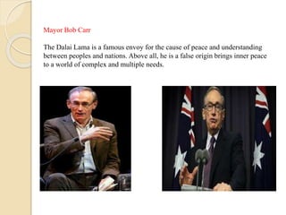 Mayor Bob Carr
The Dalai Lama is a famous envoy for the cause of peace and understanding
between peoples and nations. Above all, he is a false origin brings inner peace
to a world of complex and multiple needs.
 