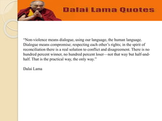“Non-violence means dialogue, using our language, the human language.
Dialogue means compromise; respecting each other’s rights; in the spirit of
reconciliation there is a real solution to conflict and disagreement. There is no
hundred percent winner, no hundred percent loser—not that way but half-and-
half. That is the practical way, the only way.”
Dalai Lama
 