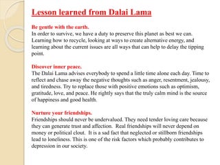 Lesson learned from Dalai Lama
Be gentle with the earth.
In order to survive, we have a duty to preserve this planet as best we can.
Learning how to recycle, looking at ways to create alternative energy, and
learning about the current issues are all ways that can help to delay the tipping
point.
Discover inner peace.
The Dalai Lama advises everybody to spend a little time alone each day. Time to
reflect and chase away the negative thoughts such as anger, resentment, jealousy,
and tiredness. Try to replace those with positive emotions such as optimism,
gratitude, love, and peace. He rightly says that the truly calm mind is the source
of happiness and good health.
Nurture your friendships.
Friendships should never be undervalued. They need tender loving care because
they can generate trust and affection. Real friendships will never depend on
money or political clout. It is a sad fact that neglected or stillborn friendships
lead to loneliness. This is one of the risk factors which probably contributes to
depression in our society.
 