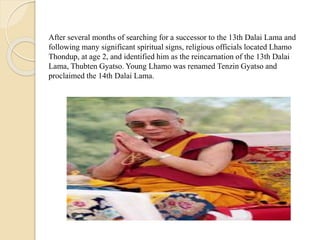 After several months of searching for a successor to the 13th Dalai Lama and
following many significant spiritual signs, religious officials located Lhamo
Thondup, at age 2, and identified him as the reincarnation of the 13th Dalai
Lama, Thubten Gyatso. Young Lhamo was renamed Tenzin Gyatso and
proclaimed the 14th Dalai Lama.
 