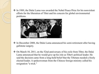  In 1989, the Dalai Lama was awarded the Nobel Peace Prize for his nonviolent
efforts for the liberation of Tibet and his concern for global environmental
problems.
 In December 2008, the Dalai Lama announced his semi-retirement after having
gallstone surgery.
 On March 10, 2011, on the 52nd anniversary of his exile from Tibet, the Dalai
Lama announced that he would give up his role as Tibet's political leader. He
said the decision came from a long-held belief that the Tibetans needed a freely
elected leader. A spokeswoman from the Chinese foreign ministry called his
resignation "a trick."
 