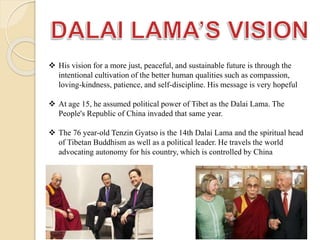 His vision for a more just, peaceful, and sustainable future is through the
intentional cultivation of the better human qualities such as compassion,
loving-kindness, patience, and self-discipline. His message is very hopeful
 At age 15, he assumed political power of Tibet as the Dalai Lama. The
People's Republic of China invaded that same year.
 The 76 year-old Tenzin Gyatso is the 14th Dalai Lama and the spiritual head
of Tibetan Buddhism as well as a political leader. He travels the world
advocating autonomy for his country, which is controlled by China
 