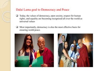 Dalai Lama goal to Democracy and Peace
 Today, the values of democracy, open society, respect for human
rights, and equality are becoming recognized all over the world as
universal values
 Most importantly, democracy is also the most effective basis for
ensuring world peace.
 