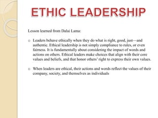 Lesson learned from Dalai Lama:
o Leaders behave ethically when they do what is right, good, just—and
authentic. Ethical leadership is not simply compliance to rules, or even
fairness. It is fundamentally about considering the impact of words and
actions on others. Ethical leaders make choices that align with their core
values and beliefs, and that honor others’ right to express their own values.
o When leaders are ethical, their actions and words reflect the values of their
company, society, and themselves as individuals
 