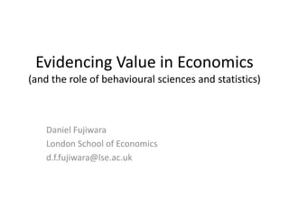 Evidencing Value in Economics
(and the role of behavioural sciences and statistics)
Daniel Fujiwara
London School of Economics
d.f.fujiwara@lse.ac.uk
 