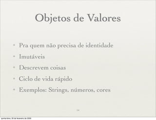 Objetos de Valores

              ✦      Pra quem não precisa de identidade
              ✦      Imutáveis
              ✦      Descrevem coisas
              ✦      Ciclo de vida rápido
              ✦      Exemplos: Strings, números, cores


                                                14

quinta-feira, 26 de fevereiro de 2009
 