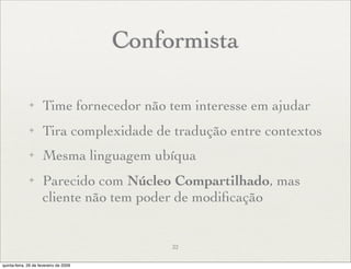 Conformista

              ✦      Time fornecedor não tem interesse em ajudar
              ✦      Tira complexidade de tradução entre contextos
              ✦      Mesma linguagem ubíqua
              ✦      Parecido com Núcleo Compartilhado, mas
                     cliente não tem poder de modiﬁcação


                                             32

quinta-feira, 26 de fevereiro de 2009
 