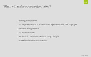 © Unic - Page 10
What will make your project later?
… adding manpower
… no requirements, but a detailed specification, 3000 pages
… service integrations
… no architecture
… waterfall … or no understanding of agile
… stakeholder communication
 