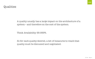 © Unic - Page 12
Qualities
A quality usually has a large impact on the architecture of a
system – and therefore on the cost of the system.
Think Availability 99.999%.
So for each quality desired, a list of measures to reach that
quality must be discussed and negotiated.
 