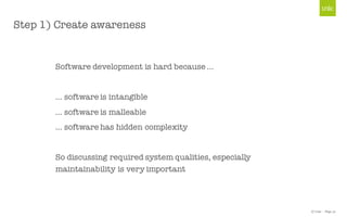 © Unic - Page 31
Step 1) Create awareness
Software development is hard because …
… software is intangible
… software is malleable
… software has hidden complexity
So discussing required system qualities, especially
maintainability is very important
 