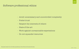 © Unic - Page 9
- Avoid unnecessary and uncontrolled complexity
- Foster trust
- Respect the interests of others
- State of the art
- Work against unreasonable expectations
- Do not squander resources
Software professional ethics
Examples taken from the Ethics guidelines of the Swiss Informatics Society
 