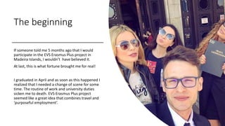 The beginning
If someone told me 5 months ago that I would
participate in the EVS Erasmus Plus project in
Madeira Islands,...