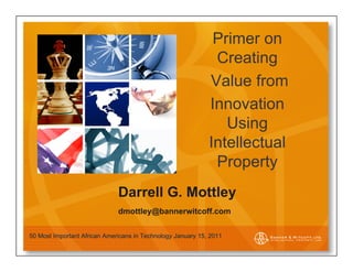 Primer on
                                                              Creating
                                                             Value from
                                                             Innovation
                                                                Using
                                                             Intellectual
                                                              Property
                              Darrell G. Mottley
                              dmottley@bannerwitcoff.com


50 Most Important African Americans in Technology January 15, 2011
 
