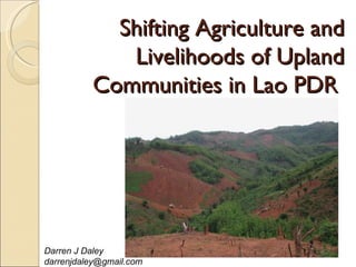 Shifting Agriculture and
             Livelihoods of Upland
          Communities in Lao PDR




Darren J Daley
darrenjdaley@gmail.com
 
