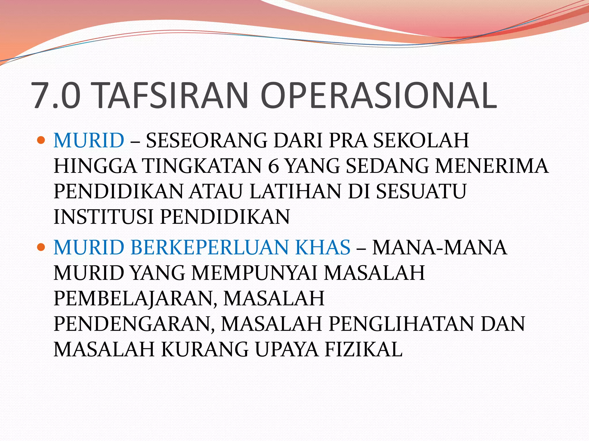 7.0 TAFSIRAN OPERASIONAL
 MURID – SESEORANG DARI PRA SEKOLAH
  HINGGA TINGKATAN 6 YANG SEDANG MENERIMA
  PENDIDIKAN ATAU LATIHAN DI SESUATU
  INSTITUSI PENDIDIKAN
 MURID BERKEPERLUAN KHAS – MANA-MANA
  MURID YANG MEMPUNYAI MASALAH
  PEMBELAJARAN, MASALAH
  PENDENGARAN, MASALAH PENGLIHATAN DAN
  MASALAH KURANG UPAYA FIZIKAL
 