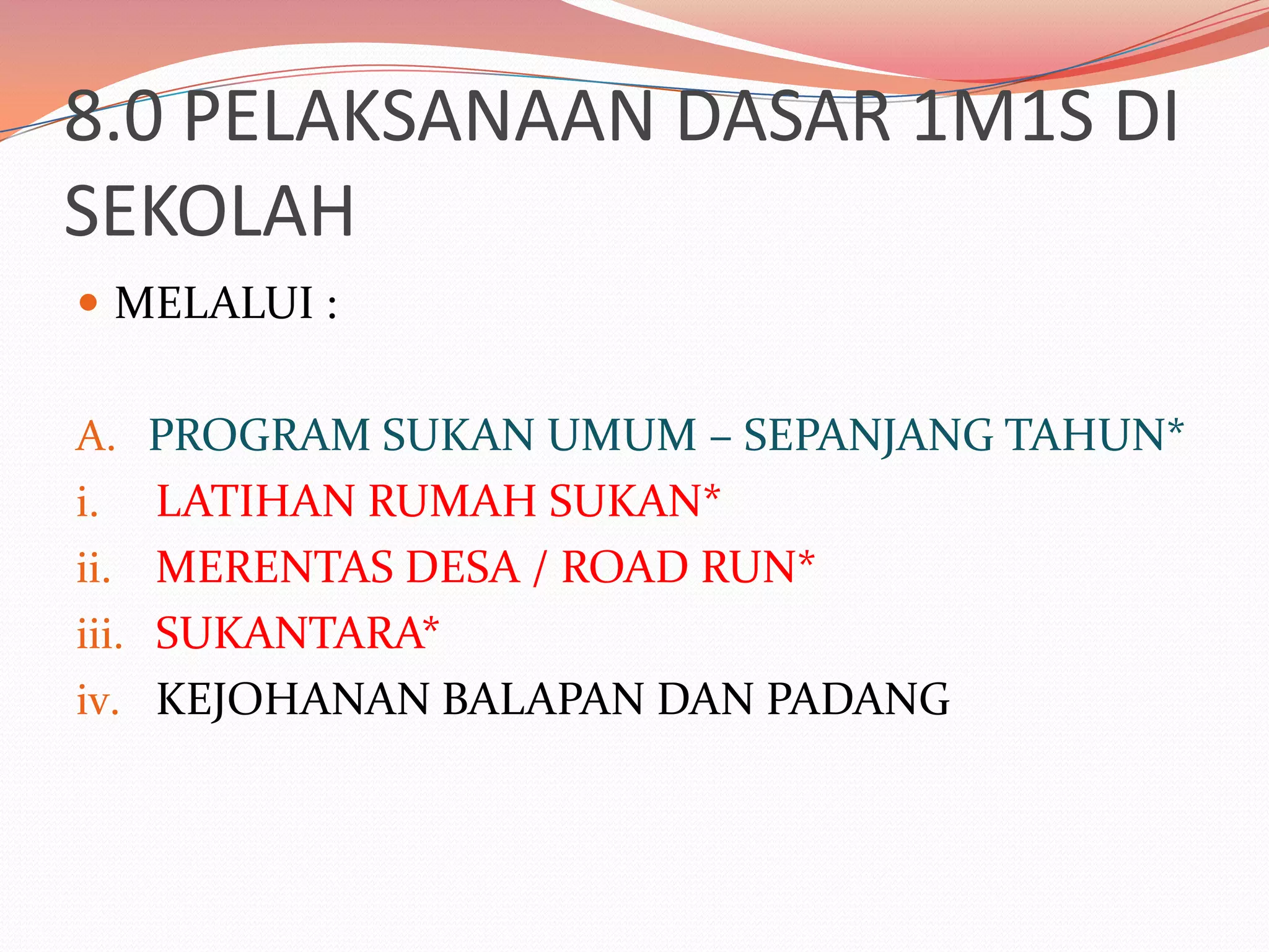 8.0 PELAKSANAAN DASAR 1M1S DI
SEKOLAH
 MELALUI :


A. PROGRAM SUKAN UMUM – SEPANJANG TAHUN*
i.   LATIHAN RUMAH SUKAN*
ii. MERENTAS DESA / ROAD RUN*
iii. SUKANTARA*
iv. KEJOHANAN BALAPAN DAN PADANG
 