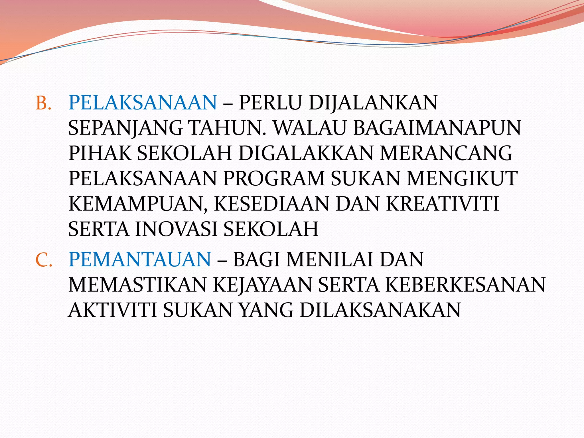 B. PELAKSANAAN – PERLU DIJALANKAN
   SEPANJANG TAHUN. WALAU BAGAIMANAPUN
   PIHAK SEKOLAH DIGALAKKAN MERANCANG
   PELAKSANAAN PROGRAM SUKAN MENGIKUT
   KEMAMPUAN, KESEDIAAN DAN KREATIVITI
   SERTA INOVASI SEKOLAH
C. PEMANTAUAN – BAGI MENILAI DAN
   MEMASTIKAN KEJAYAAN SERTA KEBERKESANAN
   AKTIVITI SUKAN YANG DILAKSANAKAN
 