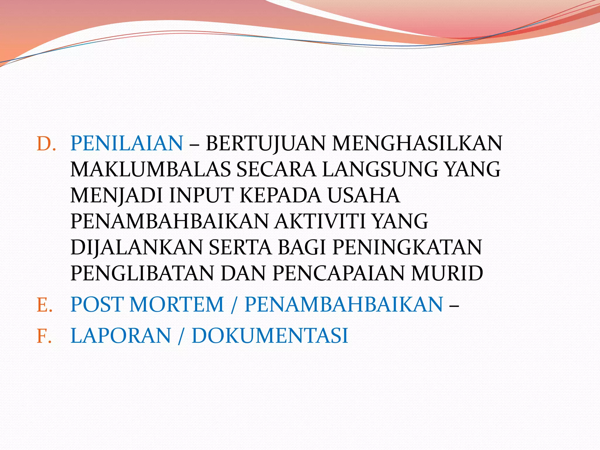 D. PENILAIAN – BERTUJUAN MENGHASILKAN
   MAKLUMBALAS SECARA LANGSUNG YANG
   MENJADI INPUT KEPADA USAHA
   PENAMBAHBAIKAN AKTIVITI YANG
   DIJALANKAN SERTA BAGI PENINGKATAN
   PENGLIBATAN DAN PENCAPAIAN MURID
E. POST MORTEM / PENAMBAHBAIKAN –
F. LAPORAN / DOKUMENTASI
 