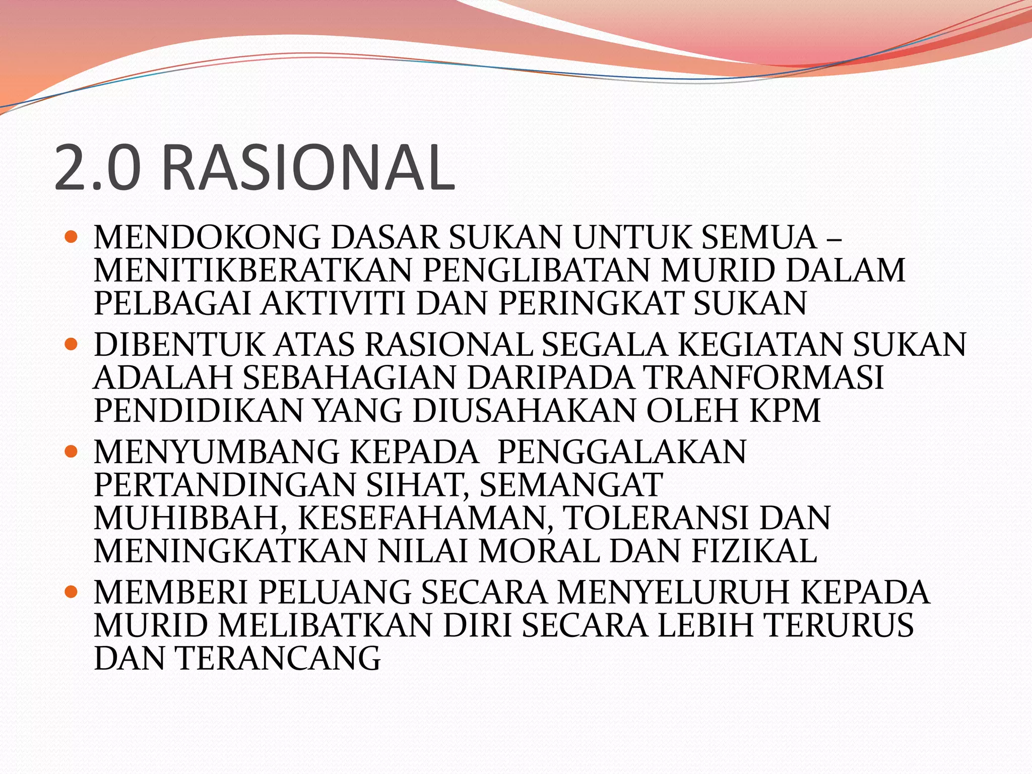 2.0 RASIONAL
 MENDOKONG DASAR SUKAN UNTUK SEMUA –
  MENITIKBERATKAN PENGLIBATAN MURID DALAM
  PELBAGAI AKTIVITI DAN PERINGKAT SUKAN
 DIBENTUK ATAS RASIONAL SEGALA KEGIATAN SUKAN
  ADALAH SEBAHAGIAN DARIPADA TRANFORMASI
  PENDIDIKAN YANG DIUSAHAKAN OLEH KPM
 MENYUMBANG KEPADA PENGGALAKAN
  PERTANDINGAN SIHAT, SEMANGAT
  MUHIBBAH, KESEFAHAMAN, TOLERANSI DAN
  MENINGKATKAN NILAI MORAL DAN FIZIKAL
 MEMBERI PELUANG SECARA MENYELURUH KEPADA
  MURID MELIBATKAN DIRI SECARA LEBIH TERURUS
  DAN TERANCANG
 