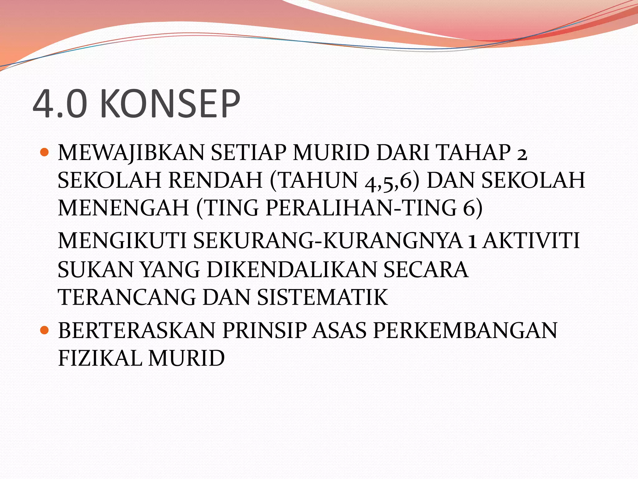 4.0 KONSEP
 MEWAJIBKAN SETIAP MURID DARI TAHAP 2
  SEKOLAH RENDAH (TAHUN 4,5,6) DAN SEKOLAH
  MENENGAH (TING PERALIHAN-TING 6)
  MENGIKUTI SEKURANG-KURANGNYA 1 AKTIVITI
  SUKAN YANG DIKENDALIKAN SECARA
  TERANCANG DAN SISTEMATIK
 BERTERASKAN PRINSIP ASAS PERKEMBANGAN
  FIZIKAL MURID
 