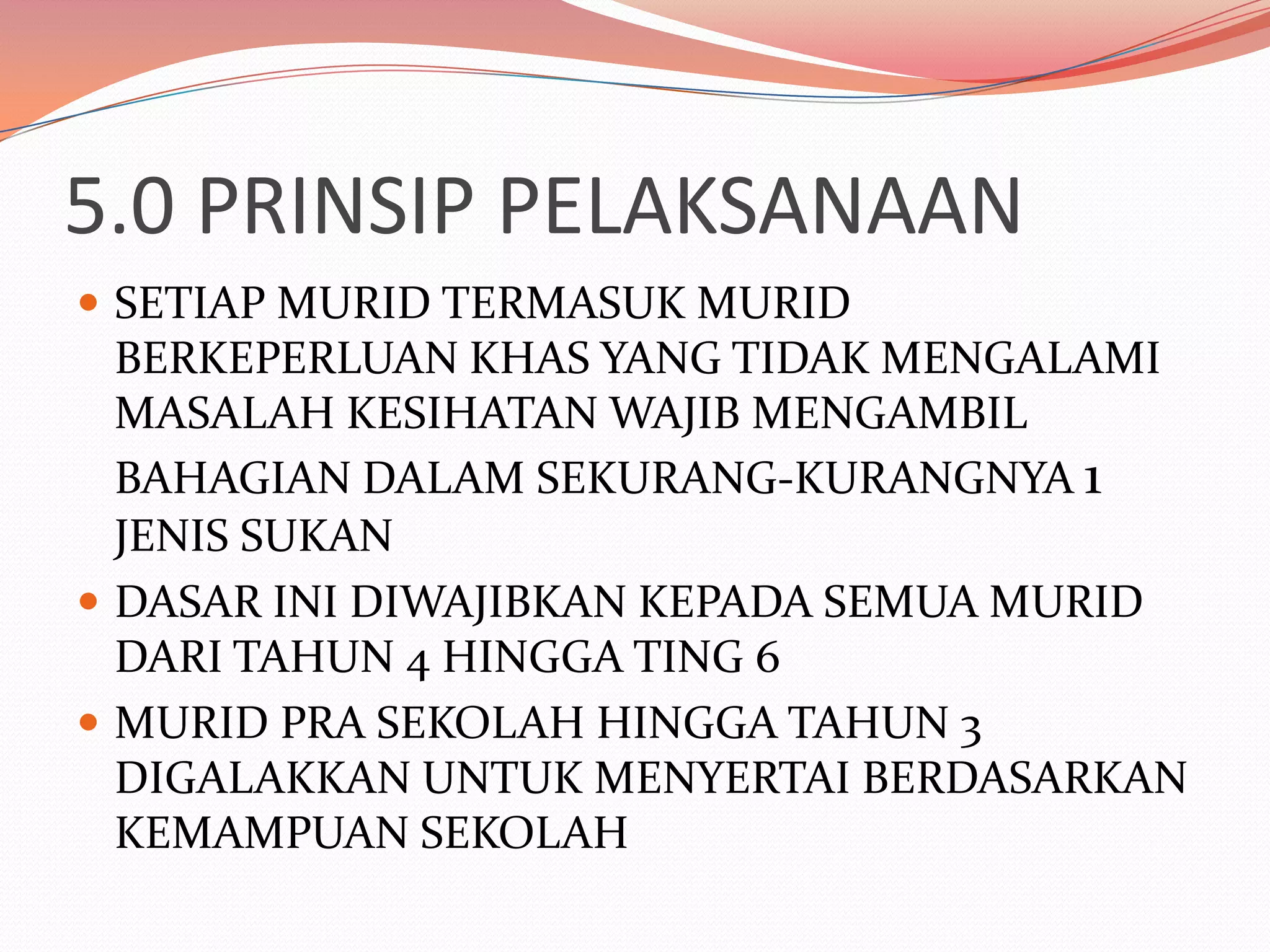 5.0 PRINSIP PELAKSANAAN
 SETIAP MURID TERMASUK MURID
  BERKEPERLUAN KHAS YANG TIDAK MENGALAMI
  MASALAH KESIHATAN WAJIB MENGAMBIL
  BAHAGIAN DALAM SEKURANG-KURANGNYA 1
  JENIS SUKAN
 DASAR INI DIWAJIBKAN KEPADA SEMUA MURID
  DARI TAHUN 4 HINGGA TING 6
 MURID PRA SEKOLAH HINGGA TAHUN 3
  DIGALAKKAN UNTUK MENYERTAI BERDASARKAN
  KEMAMPUAN SEKOLAH
 