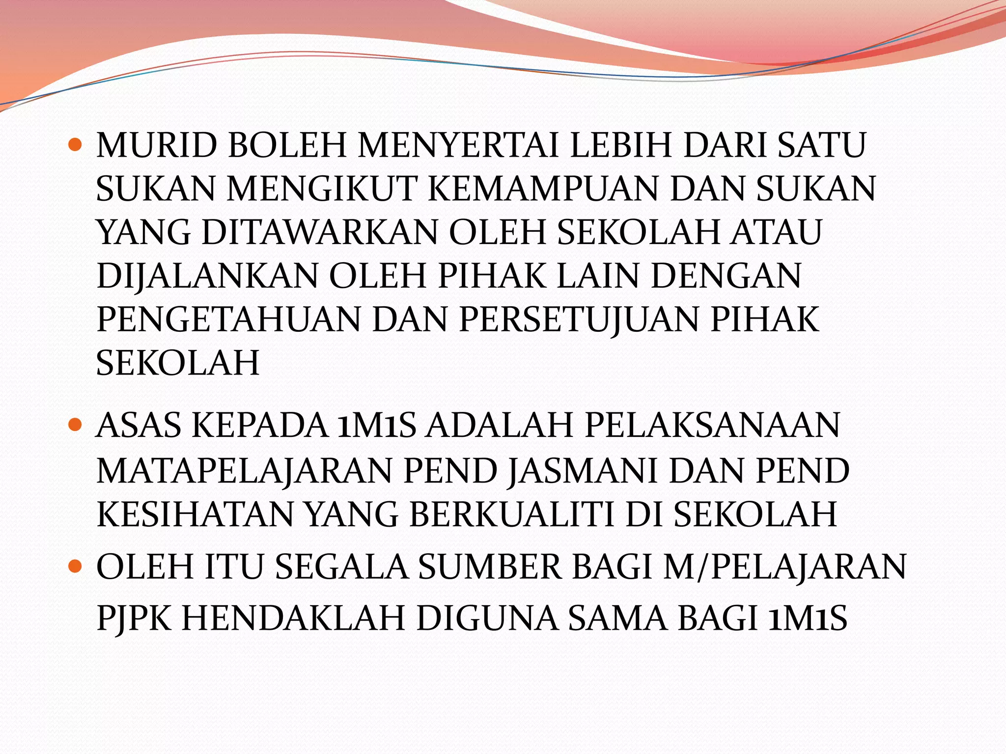  MURID BOLEH MENYERTAI LEBIH DARI SATU
 SUKAN MENGIKUT KEMAMPUAN DAN SUKAN
 YANG DITAWARKAN OLEH SEKOLAH ATAU
 DIJALANKAN OLEH PIHAK LAIN DENGAN
 PENGETAHUAN DAN PERSETUJUAN PIHAK
 SEKOLAH
 ASAS KEPADA 1M1S ADALAH PELAKSANAAN
  MATAPELAJARAN PEND JASMANI DAN PEND
  KESIHATAN YANG BERKUALITI DI SEKOLAH
 OLEH ITU SEGALA SUMBER BAGI M/PELAJARAN
  PJPK HENDAKLAH DIGUNA SAMA BAGI 1M1S
 