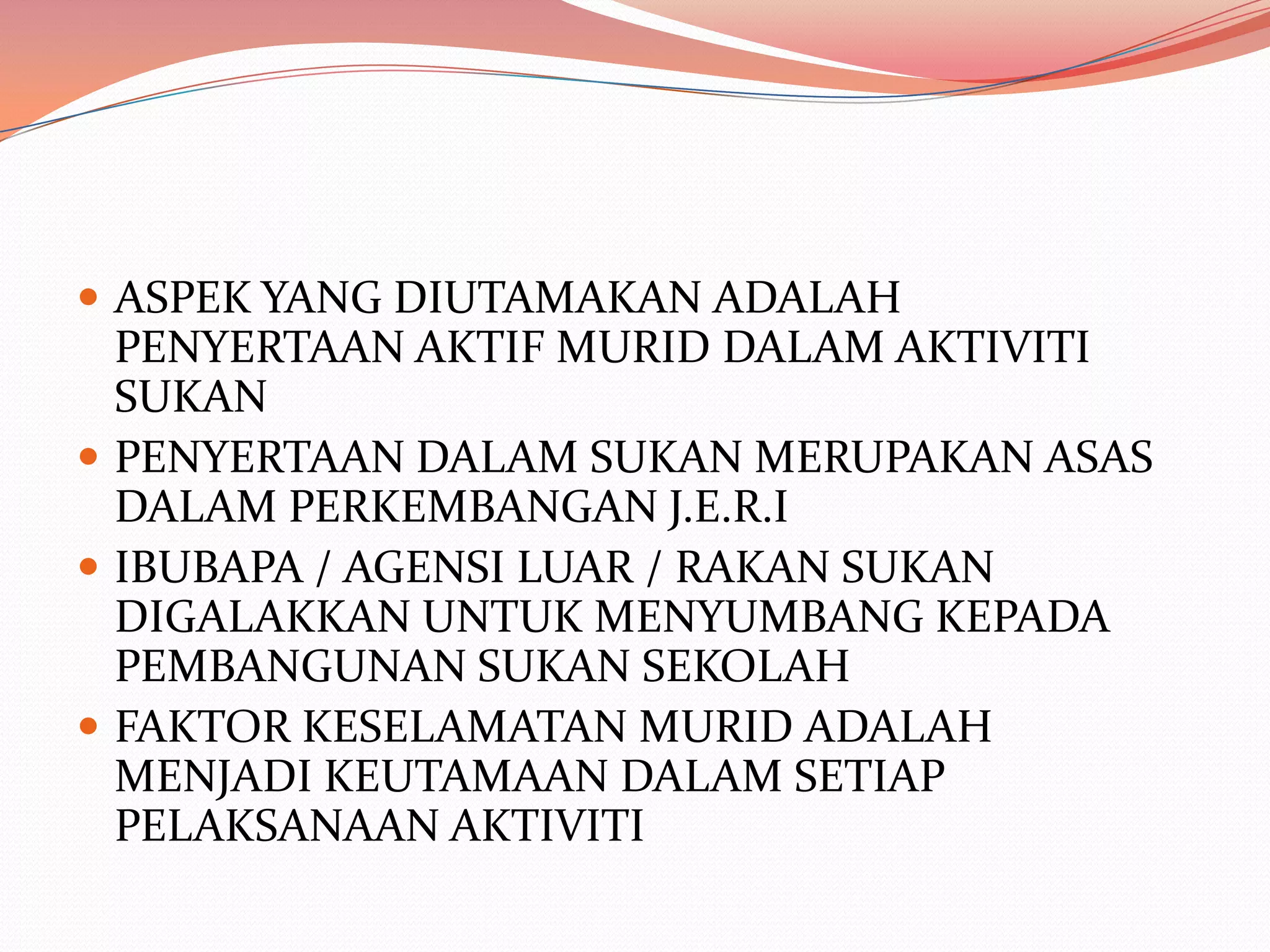  ASPEK YANG DIUTAMAKAN ADALAH
  PENYERTAAN AKTIF MURID DALAM AKTIVITI
  SUKAN
 PENYERTAAN DALAM SUKAN MERUPAKAN ASAS
  DALAM PERKEMBANGAN J.E.R.I
 IBUBAPA / AGENSI LUAR / RAKAN SUKAN
  DIGALAKKAN UNTUK MENYUMBANG KEPADA
  PEMBANGUNAN SUKAN SEKOLAH
 FAKTOR KESELAMATAN MURID ADALAH
  MENJADI KEUTAMAAN DALAM SETIAP
  PELAKSANAAN AKTIVITI
 