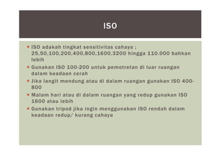  ISO adakah tingkat sensitivitas cahaya ;
25,50,100,200,400,800,1600,3200 hingga 110.000 bahkan
lebih
 Gunakan ISO 100-200 untuk pemotretan di luar ruangan
dalam keadaan cerah
 Jika langit mendung atau di dalam ruangan gunakan ISO 400-
800
 Malam hari atau di dalam ruangan yang redup gunakan ISO
1600 atau lebih
 Gunakan tripod jika ingin menggunakan ISO rendah dalam
keadaan redup/ kurang cahaya
ISO
 