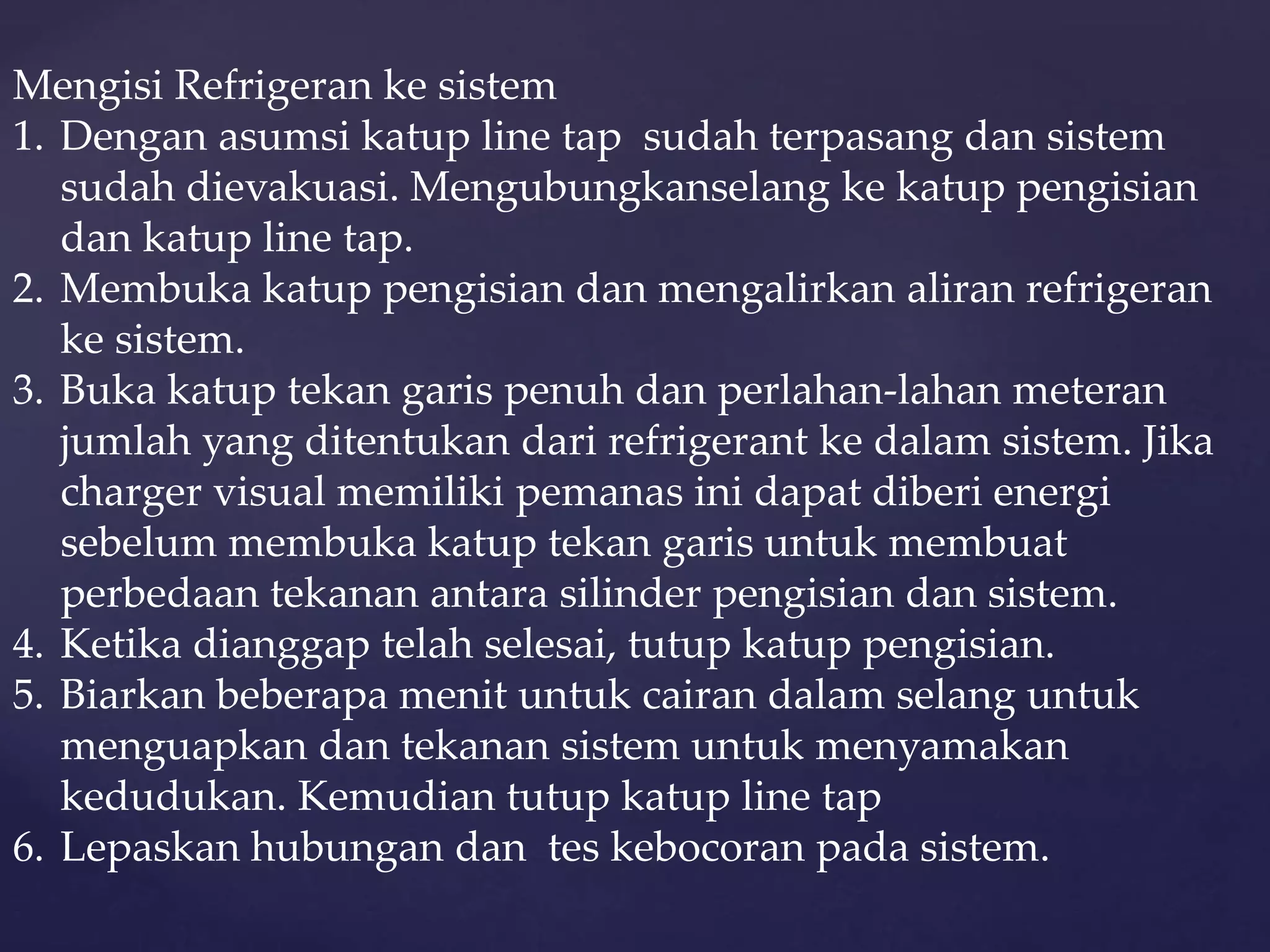 Mengisi Refrigeran ke sistem 
1. Dengan asumsi katup line tap sudah terpasang dan sistem 
sudah dievakuasi. Mengubungkanselang ke katup pengisian 
dan katup line tap. 
2. Membuka katup pengisian dan mengalirkan aliran refrigeran 
ke sistem. 
3. Buka katup tekan garis penuh dan perlahan-lahan meteran 
jumlah yang ditentukan dari refrigerant ke dalam sistem. Jika 
charger visual memiliki pemanas ini dapat diberi energi 
sebelum membuka katup tekan garis untuk membuat 
perbedaan tekanan antara silinder pengisian dan sistem. 
4. Ketika dianggap telah selesai, tutup katup pengisian. 
5. Biarkan beberapa menit untuk cairan dalam selang untuk 
menguapkan dan tekanan sistem untuk menyamakan 
kedudukan. Kemudian tutup katup line tap 
6. Lepaskan hubungan dan tes kebocoran pada sistem. 
 