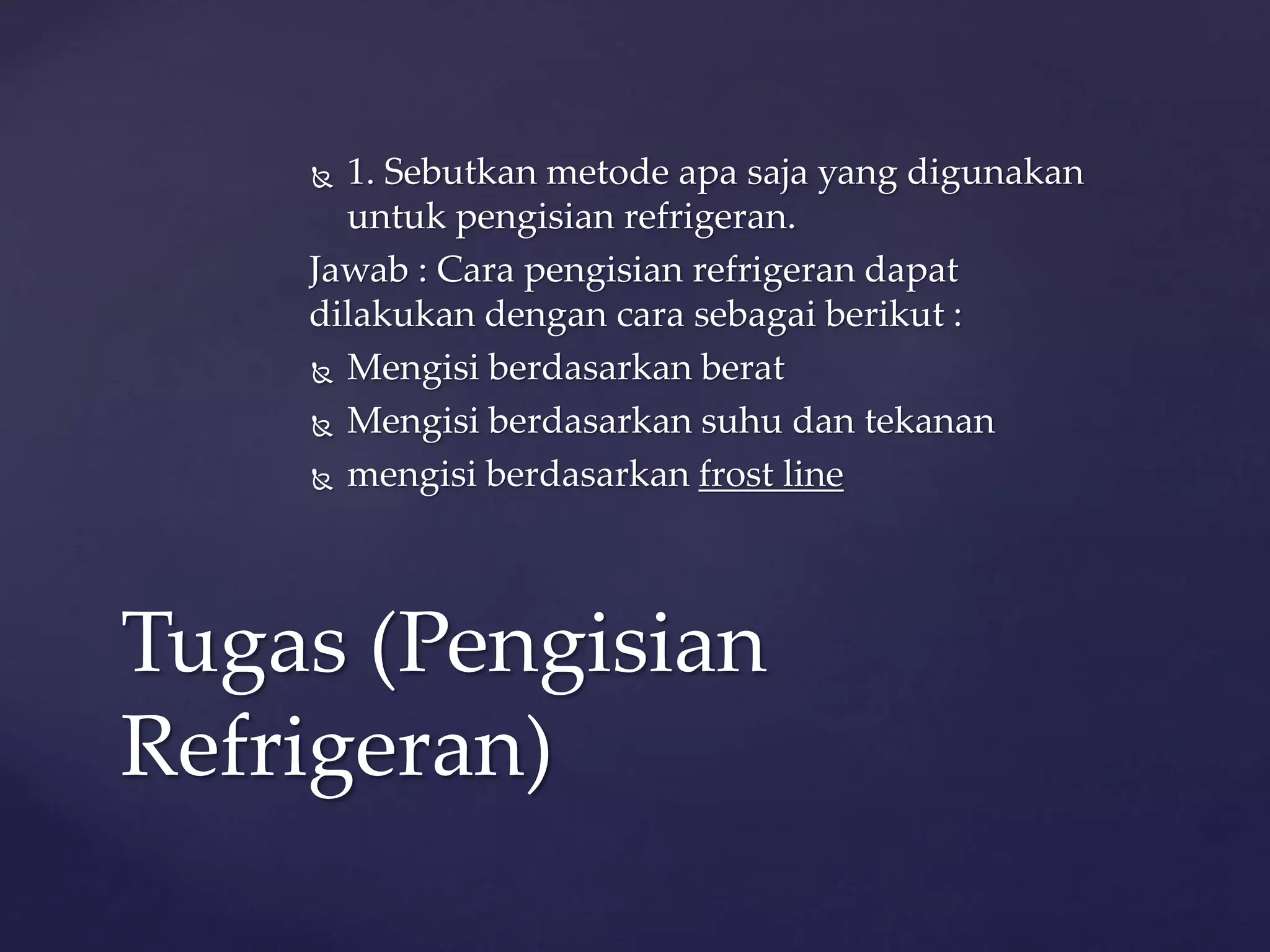  1. Sebutkan metode apa saja yang digunakan 
untuk pengisian refrigeran. 
Jawab : Cara pengisian refrigeran dapat 
dilakukan dengan cara sebagai berikut : 
 Mengisi berdasarkan berat 
 Mengisi berdasarkan suhu dan tekanan 
 mengisi berdasarkan frost line 
Tugas (Pengisian 
Refrigeran) 
 