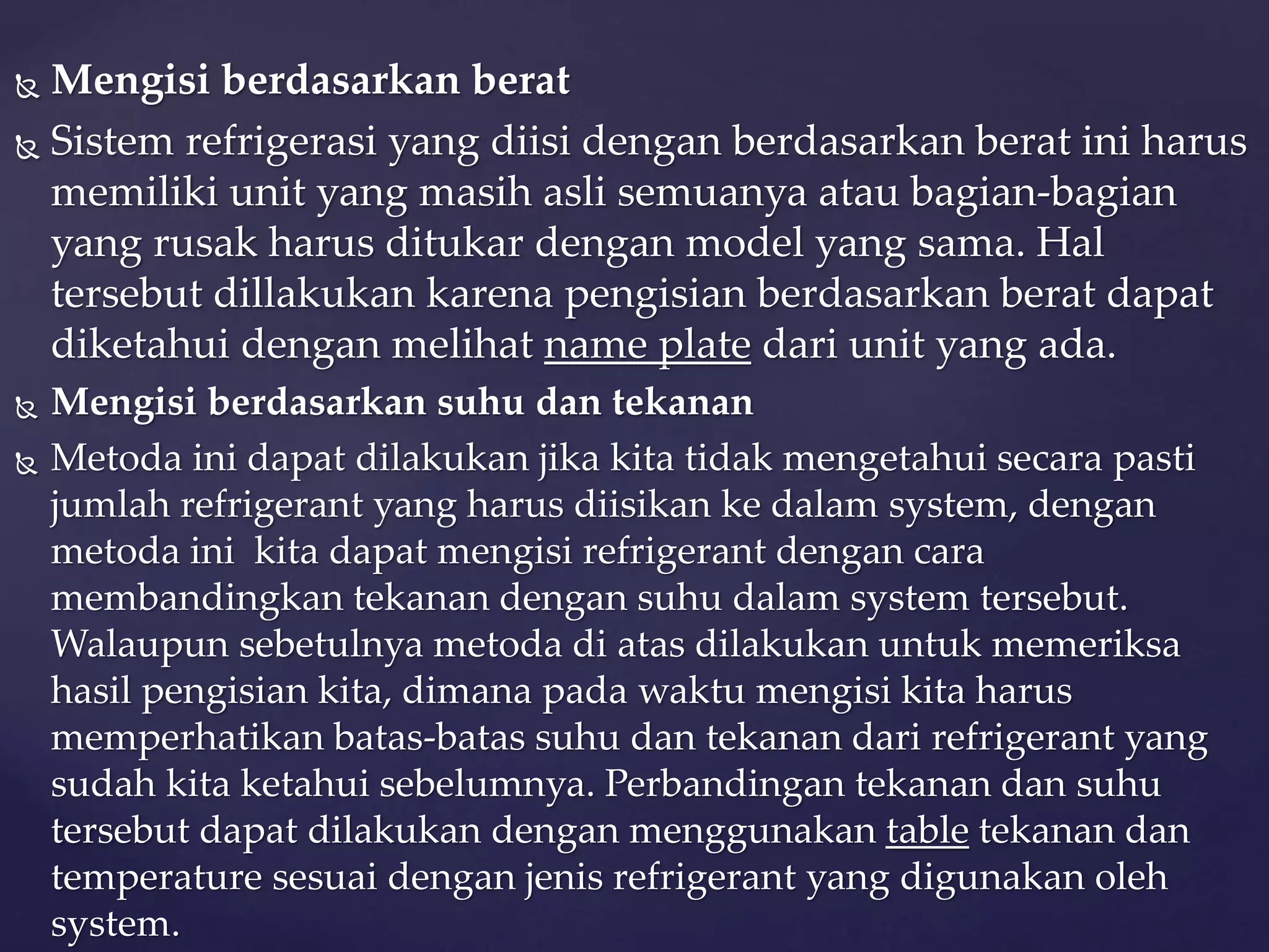  Mengisi berdasarkan berat 
 Sistem refrigerasi yang diisi dengan berdasarkan berat ini harus 
memiliki unit yang masih asli semuanya atau bagian-bagian 
yang rusak harus ditukar dengan model yang sama. Hal 
tersebut dillakukan karena pengisian berdasarkan berat dapat 
diketahui dengan melihat name plate dari unit yang ada. 
 Mengisi berdasarkan suhu dan tekanan 
 Metoda ini dapat dilakukan jika kita tidak mengetahui secara pasti 
jumlah refrigerant yang harus diisikan ke dalam system, dengan 
metoda ini kita dapat mengisi refrigerant dengan cara 
membandingkan tekanan dengan suhu dalam system tersebut. 
Walaupun sebetulnya metoda di atas dilakukan untuk memeriksa 
hasil pengisian kita, dimana pada waktu mengisi kita harus 
memperhatikan batas-batas suhu dan tekanan dari refrigerant yang 
sudah kita ketahui sebelumnya. Perbandingan tekanan dan suhu 
tersebut dapat dilakukan dengan menggunakan table tekanan dan 
temperature sesuai dengan jenis refrigerant yang digunakan oleh 
system. 
 